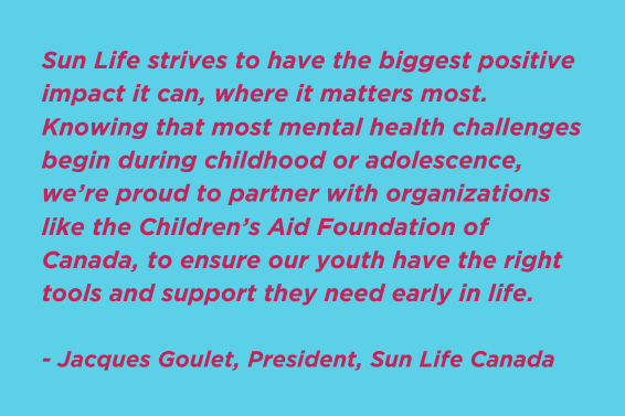 Sun Life strives to have the biggest positive impact it can, where it matters most. Knowing that most mental health challenges begin during childhood or adolescence, we’re proud to partner with organizations like the Children’s Aid Foundation of Canada, to ensure our youth have the right tools and support they need early in life. - Jacques Goulet, President, Sun Life Canada