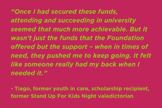 “Once I had secured these funds, attending and succeeding in university seemed that much more achievable. But it wasn't just the funds that the Foundation offered but the support – when in times of need, they pushed me to keep going. It felt like someone really had my back when I needed it.” - Tiago, former youth in care, scholarship recipient, former Stand Up For Kids Night valedictorian