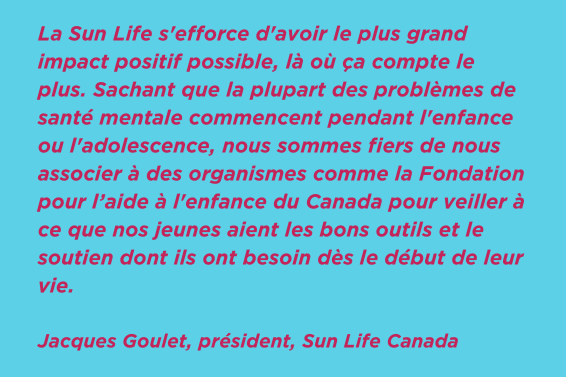 La Sun Life s'efforce d'avoir le plus grand impact positif possible, là où ça compte le plus. Sachant que la plupart des problèmes de santé mentale commencent pendant l'enfance ou l'adolescence, nous sommes fiers de nous associer à des organismes comme la Fondation pour l’aide à l'enfance du Canada pour veiller à ce que nos jeunes aient les bons outils et le soutien dont ils ont besoin dès le début de leur vie. Jacques Goulet, président, Sun Life Canada