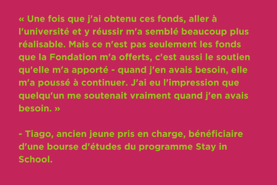 « Une fois que j'ai obtenu ces fonds, aller à l'université et y réussir m'a semblé beaucoup plus réalisable. Mais ce n'est pas seulement les fonds que la Fondation m'a offerts, c'est aussi le soutien qu'elle m'a apporté - quand j'en avais besoin, elle m'a poussé à continuer. J'ai eu l'impression que quelqu'un me soutenait vraiment quand j'en avais besoin. » - Tiago, ancien jeune pris en charge, bénéficiaire d'une bourse d'études du programme Stay in School.