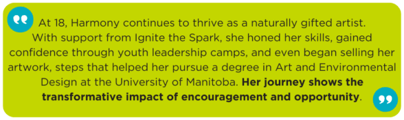 At 18, Harmony continues to thrive as a naturally gifted artist. With support from Ignite the Spark, she honed her skills, gained confidence through youth leadership camps, and even began selling her artwork, steps that helped her pursue a degree in Art and Environmental Design at the University of Manitoba. Her journey shows the transformative impact of encouragement and opportunity.