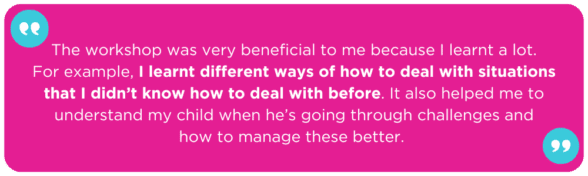 The workshop was very beneficial to me because I learnt a lot. For example, I learnt different ways of how to deal with situations that I didn’t know how to deal with before. It also helped me to understand my child when he’s going through challenges and how to manage these better. 