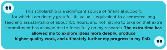 This scholarship is a significant source of financial support, for which I am deeply grateful. Its value is equivalent to a semester-long teaching assistantship of about 100 hours, and not having to take on that extra commitment has allowed me to focus fully on my research. The extra time has allowed me to explore ideas more deeply, produce higher-quality work, and ultimately further my progress in my PhD. 