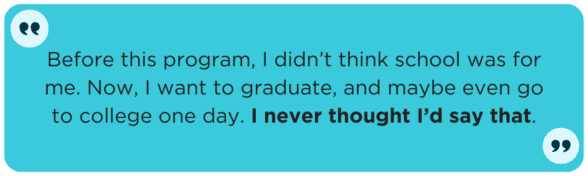 Before this program, I didn’t think school was for me. Now, I want to graduate, and maybe even go to college one day. I never thought I’d say that.