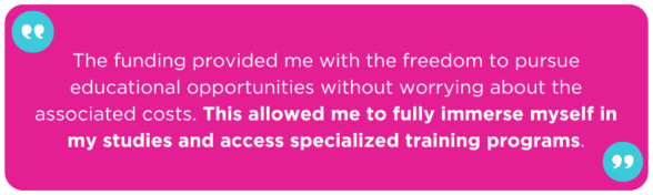 The funding provided me with the freedom to pursue educational opportunities without worrying about the associated costs. This allowed me to fully immerse myself in my studies and access specialized training programs.