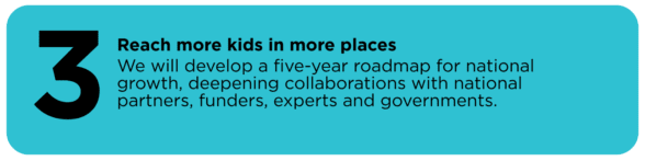 Reach more kids in more places We will develop a five-year roadmap for national growth, deepening collaborations with national partners, funders, experts and governments.